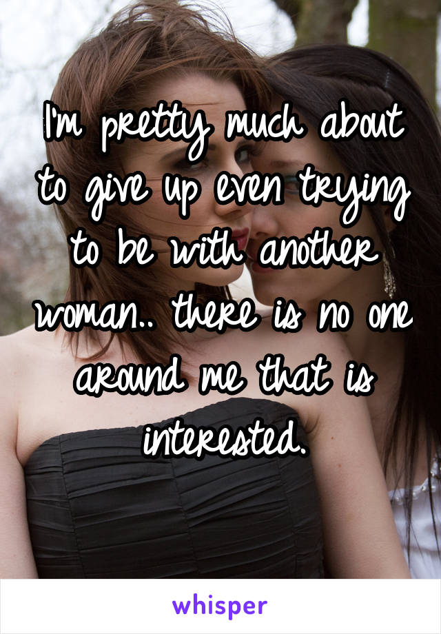 I'm pretty much about to give up even trying to be with another woman.. there is no one around me that is interested.
