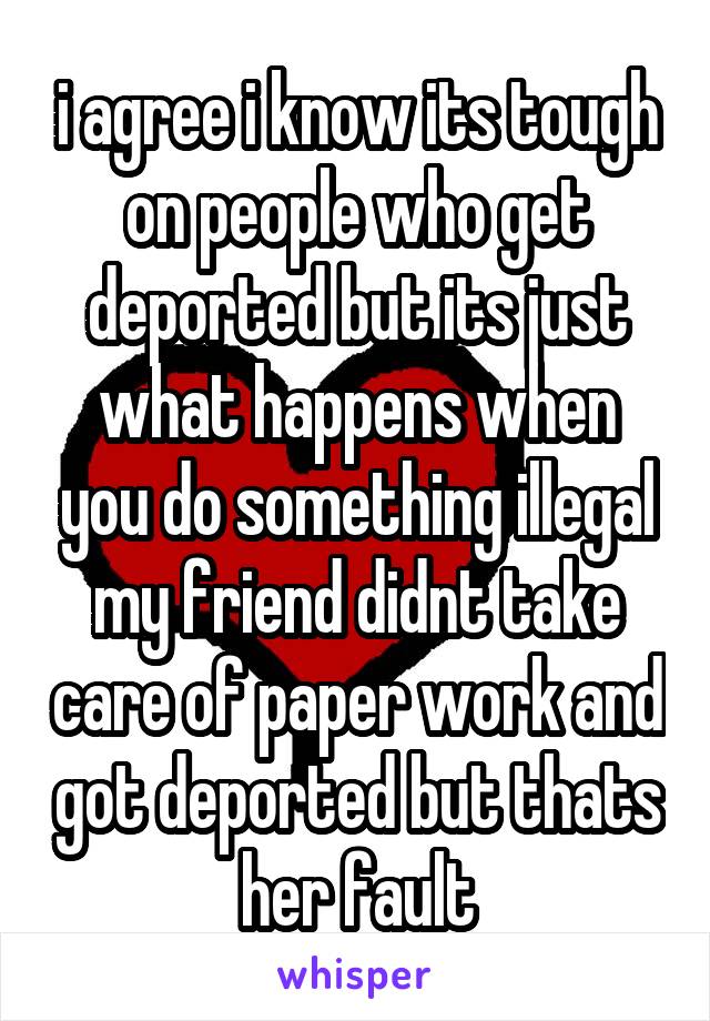 i agree i know its tough on people who get deported but its just what happens when you do something illegal
my friend didnt take care of paper work and got deported but thats her fault