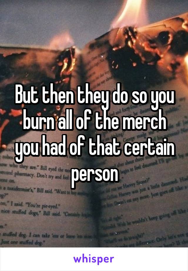 But then they do so you burn all of the merch you had of that certain person