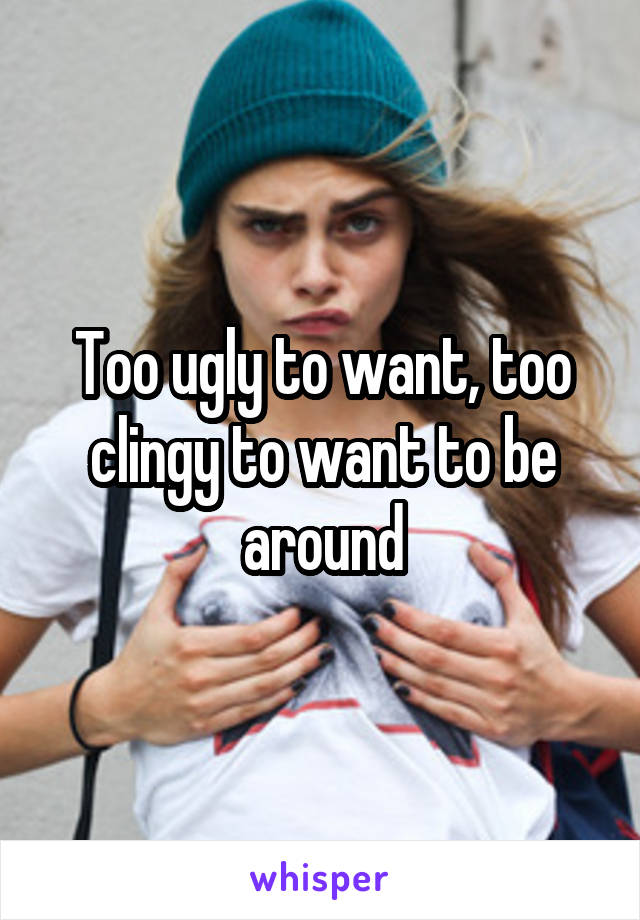 Too ugly to want, too clingy to want to be around