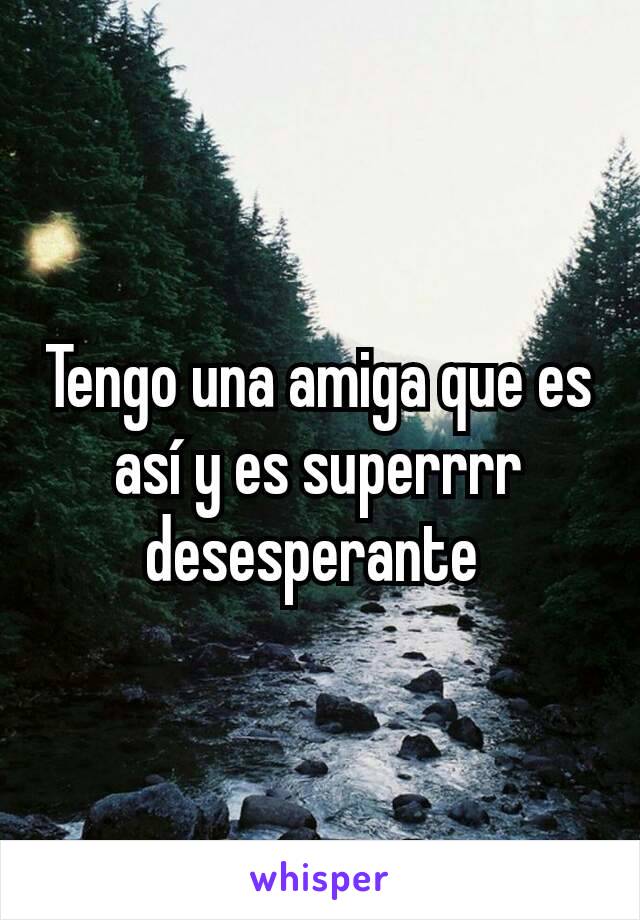 Tengo una amiga que es así y es superrrr desesperante 