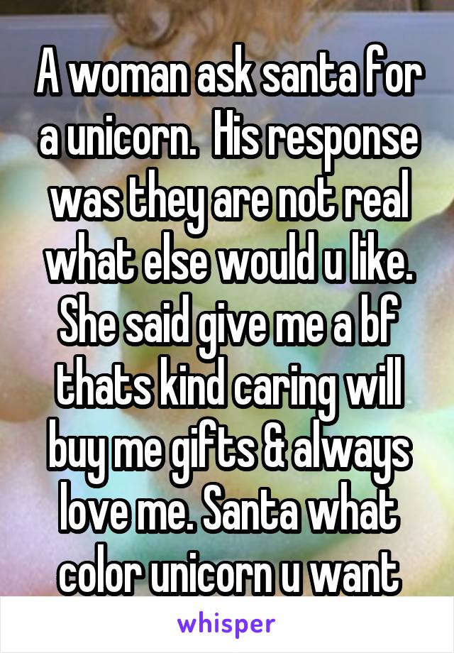 A woman ask santa for a unicorn.  His response was they are not real what else would u like. She said give me a bf thats kind caring will buy me gifts & always love me. Santa what color unicorn u want