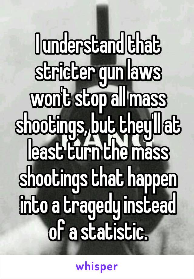 I understand that stricter gun laws won't stop all mass shootings, but they'll at least turn the mass shootings that happen into a tragedy instead of a statistic.