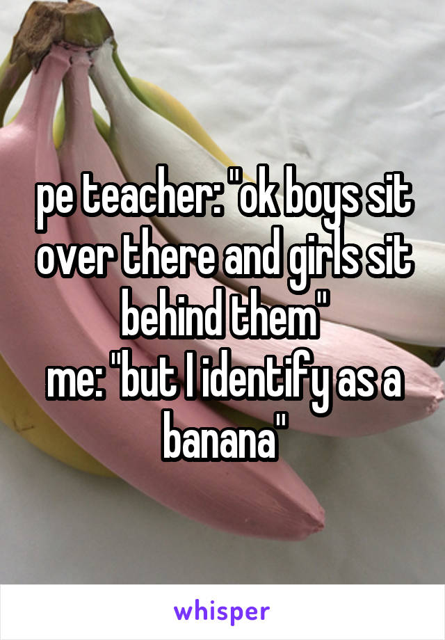 pe teacher: "ok boys sit over there and girls sit behind them"
me: "but I identify as a banana"