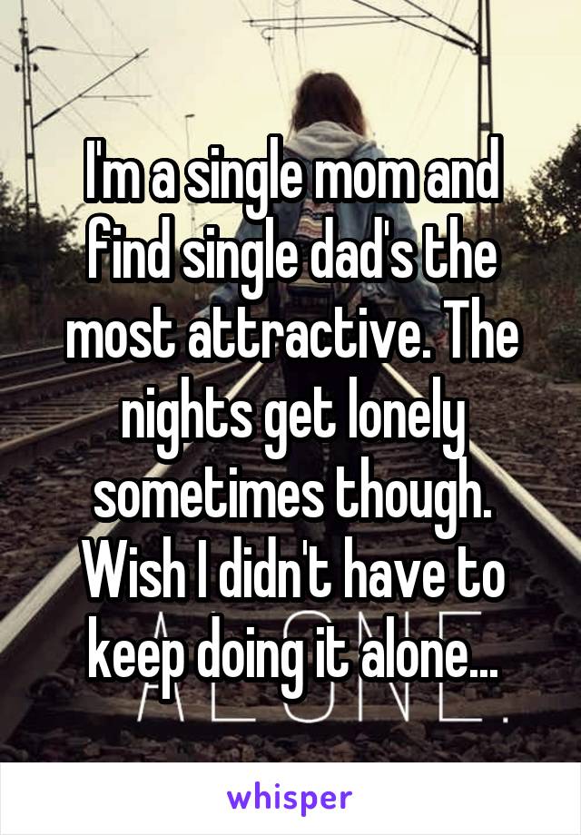 I'm a single mom and find single dad's the most attractive. The nights get lonely sometimes though. Wish I didn't have to keep doing it alone...