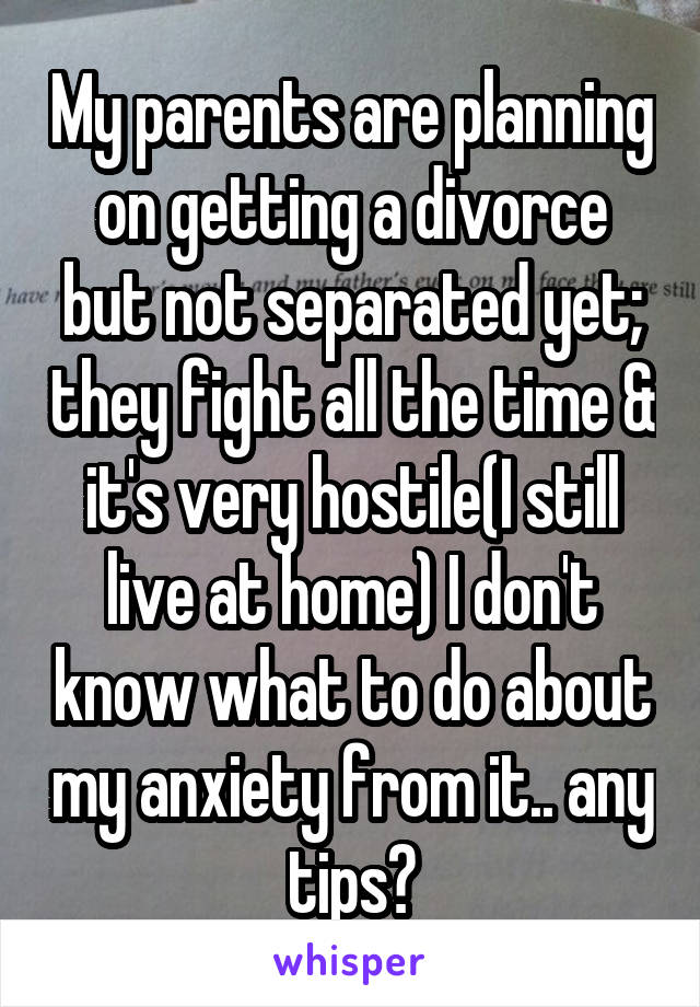 My parents are planning on getting a divorce but not separated yet; they fight all the time & it's very hostile(I still live at home) I don't know what to do about my anxiety from it.. any tips?