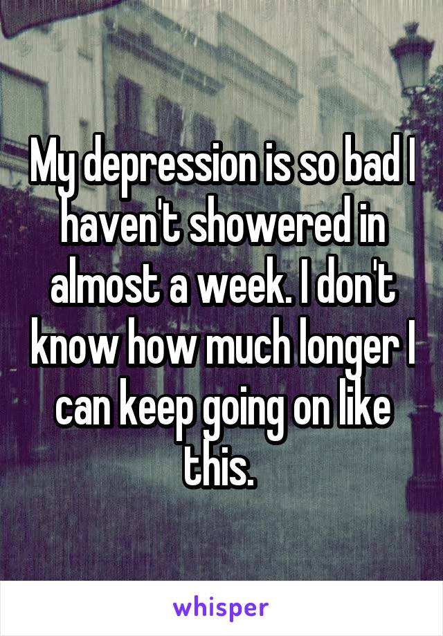 My depression is so bad I haven't showered in almost a week. I don't know how much longer I can keep going on like this. 