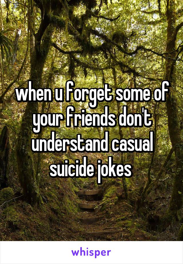 when u forget some of your friends don't understand casual suicide jokes 