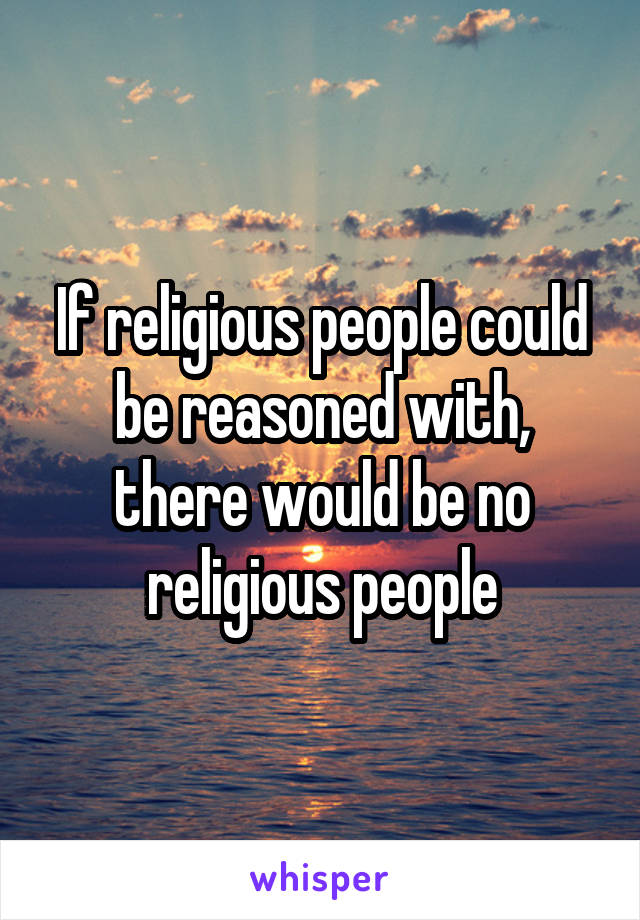 If religious people could be reasoned with, there would be no religious people