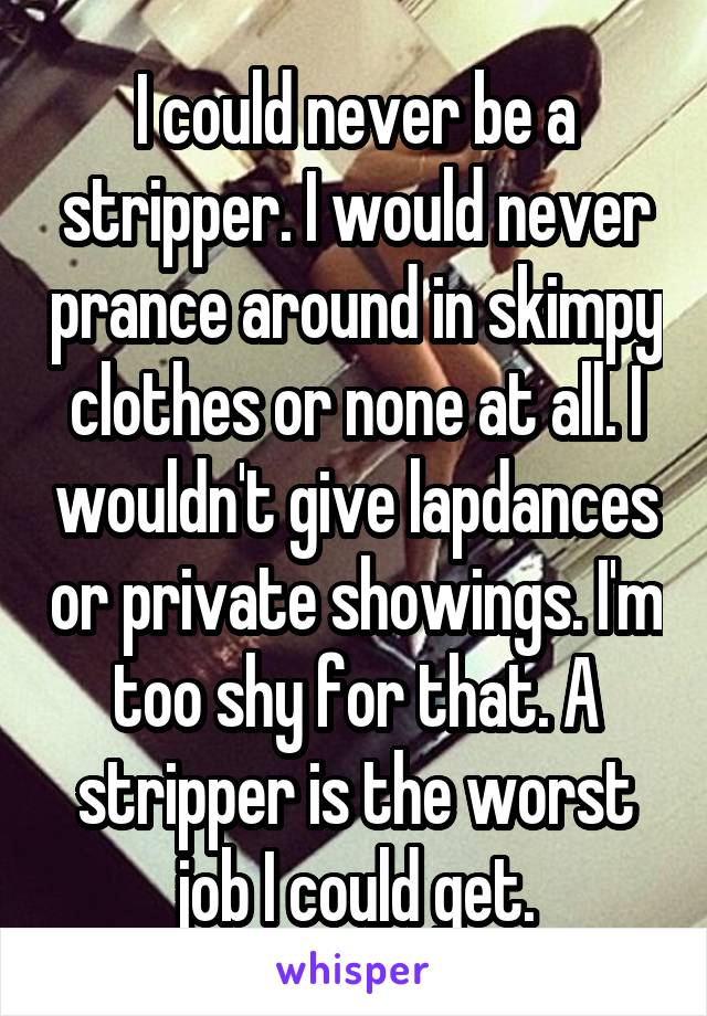 I could never be a stripper. I would never prance around in skimpy clothes or none at all. I wouldn't give lapdances or private showings. I'm too shy for that. A stripper is the worst job I could get.