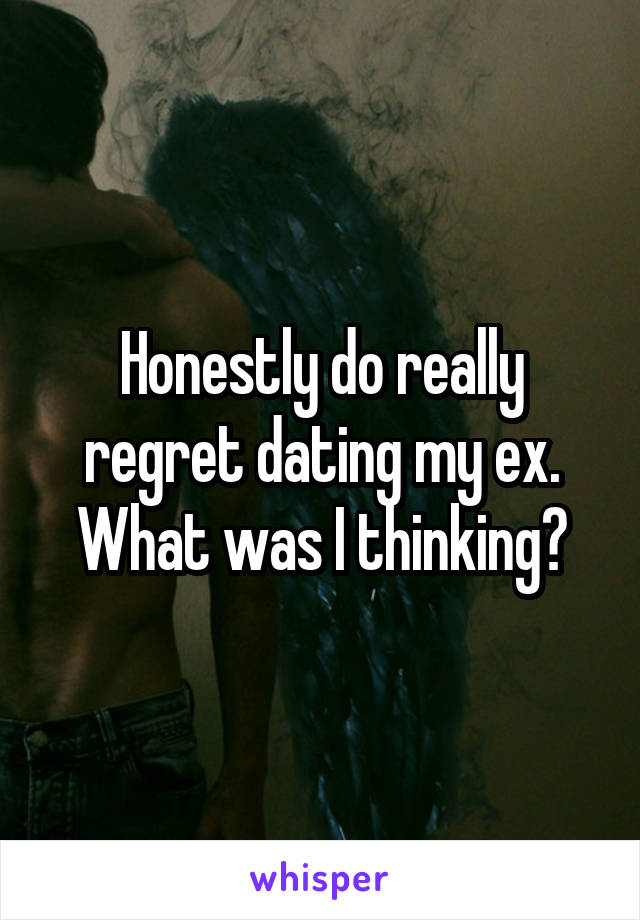 Honestly do really regret dating my ex. What was I thinking?