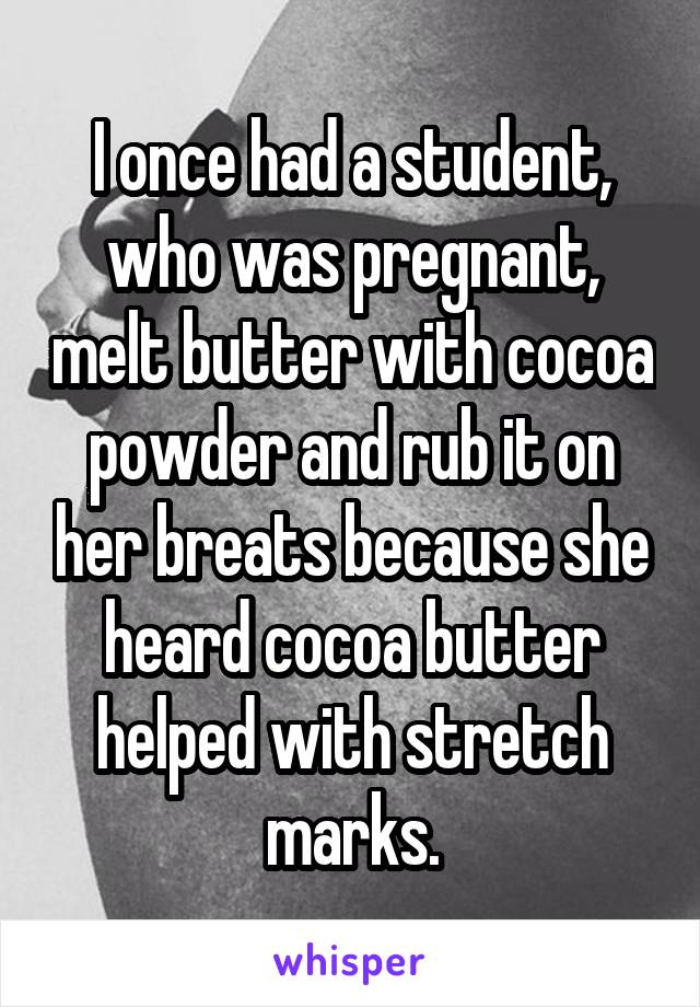 I once had a student, who was pregnant, melt butter with cocoa powder and rub it on her breats because she heard cocoa butter helped with stretch marks.