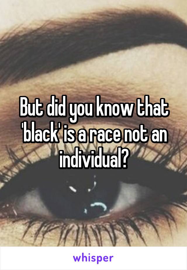 But did you know that 'black' is a race not an individual?