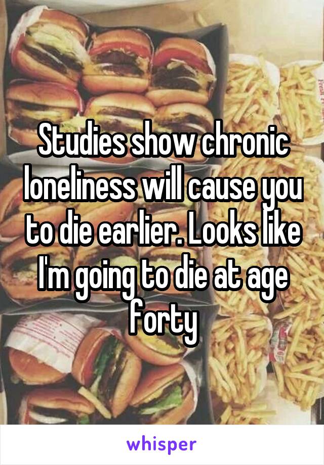 Studies show chronic loneliness will cause you to die earlier. Looks like I'm going to die at age forty