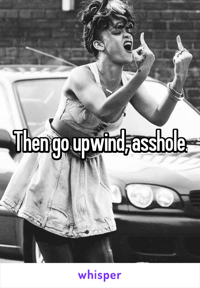 Then go upwind, asshole.