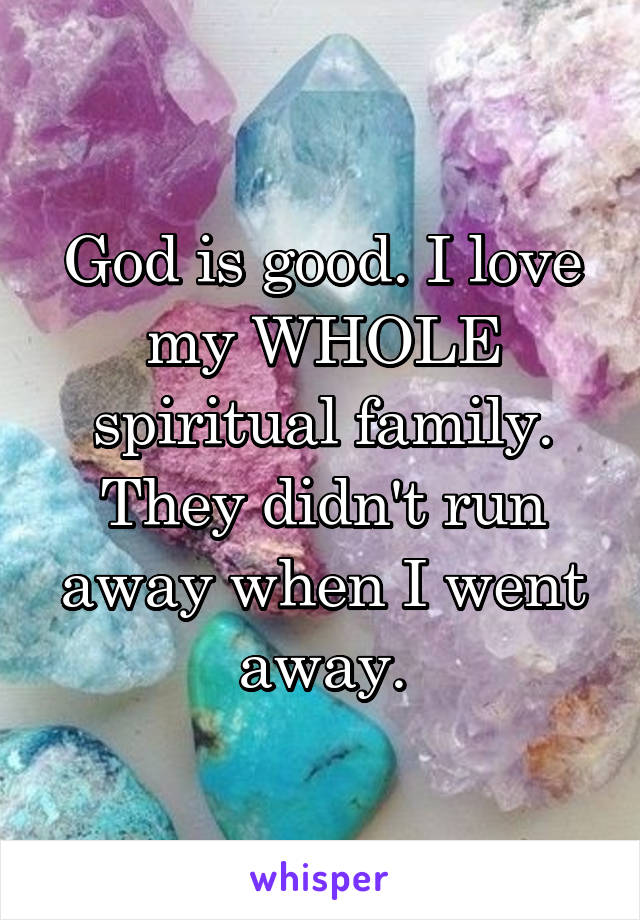 God is good. I love my WHOLE spiritual family. They didn't run away when I went away.