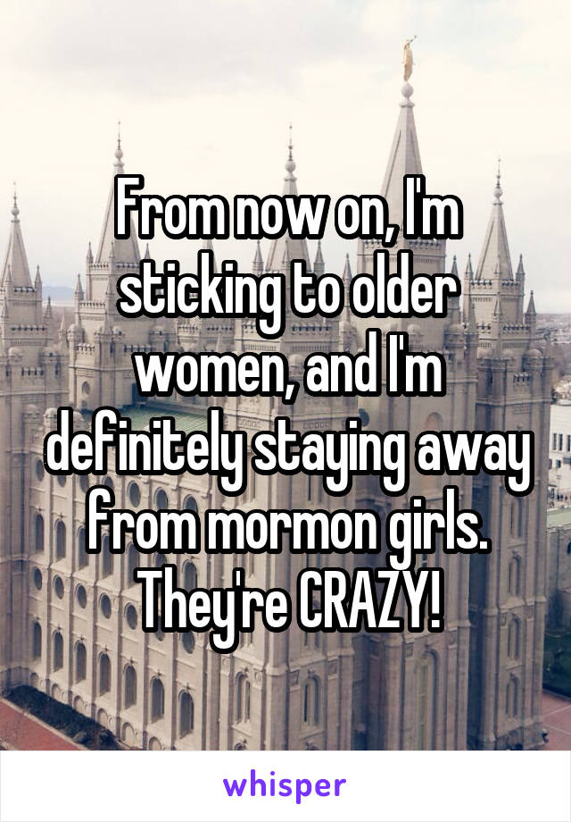 From now on, I'm sticking to older women, and I'm definitely staying away from mormon girls. They're CRAZY!