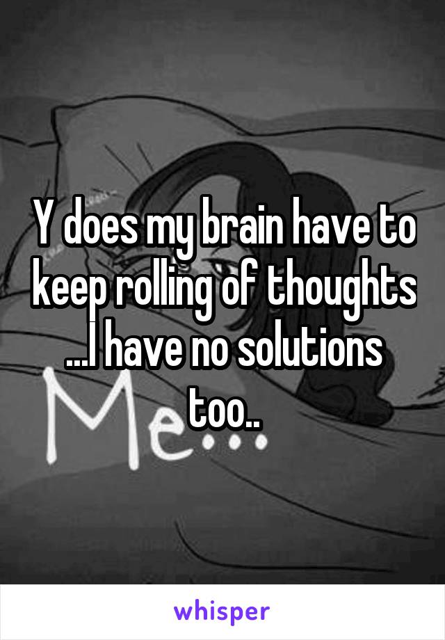 Y does my brain have to keep rolling of thoughts ...I have no solutions too..