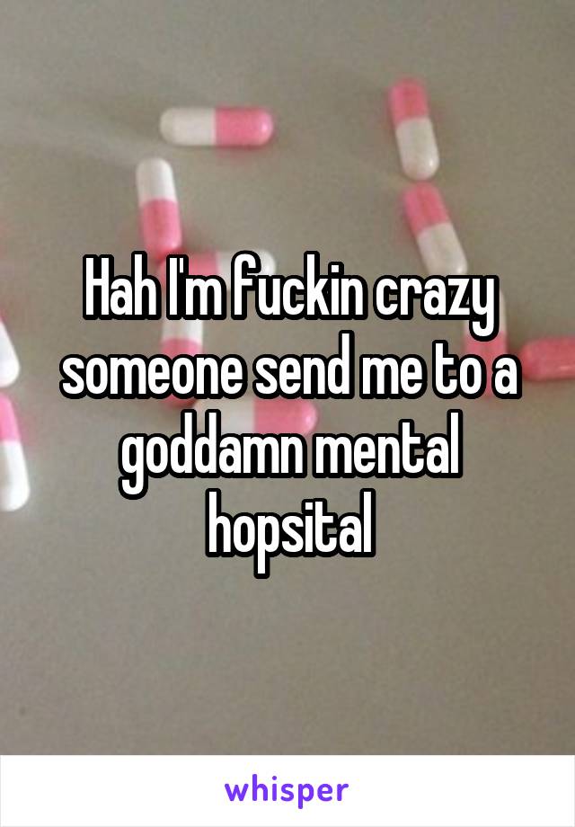 Hah I'm fuckin crazy someone send me to a goddamn mental hopsital