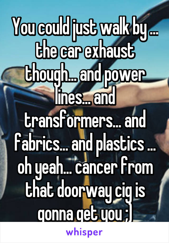 You could just walk by ... the car exhaust though... and power lines... and transformers... and fabrics... and plastics ... oh yeah... cancer from that doorway cig is gonna get you ;)