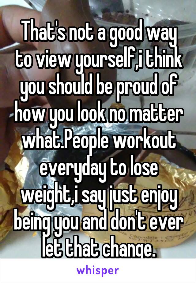 That's not a good way to view yourself,i think you should be proud of how you look no matter what.People workout everyday to lose weight,i say just enjoy being you and don't ever let that change.