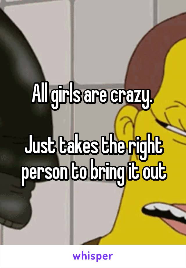 All girls are crazy. 

Just takes the right person to bring it out