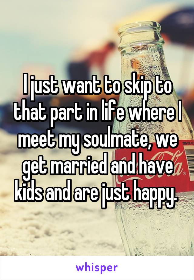 I just want to skip to that part in life where I meet my soulmate, we get married and have kids and are just happy. 