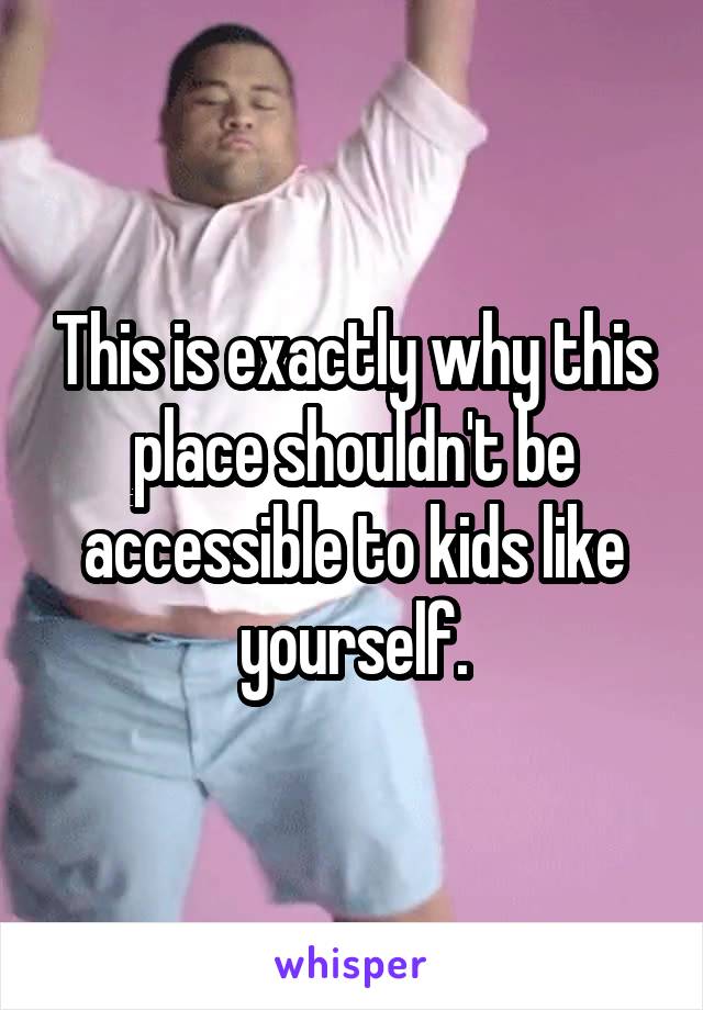 This is exactly why this place shouldn't be accessible to kids like yourself.