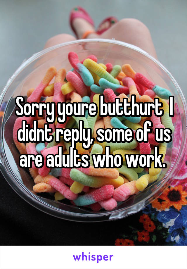 Sorry youre butthurt  I didnt reply, some of us are adults who work. 