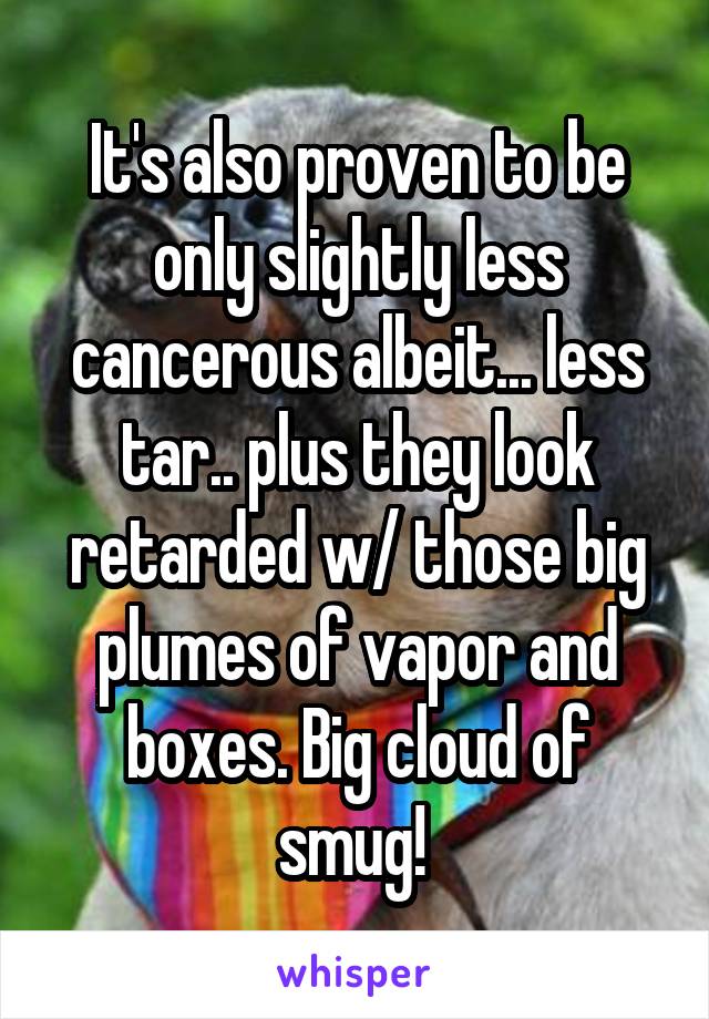 It's also proven to be only slightly less cancerous albeit... less tar.. plus they look retarded w/ those big plumes of vapor and boxes. Big cloud of smug! 