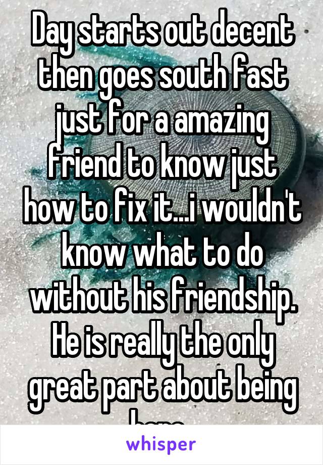 Day starts out decent then goes south fast just for a amazing friend to know just how to fix it...i wouldn't know what to do without his friendship. He is really the only great part about being here..