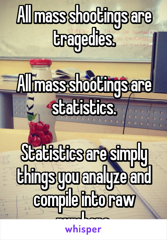 All mass shootings are tragedies.

All mass shootings are statistics.

Statistics are simply things you analyze and compile into raw numbers.