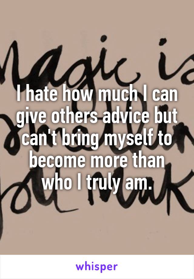 I hate how much I can give others advice but can't bring myself to become more than who I truly am.