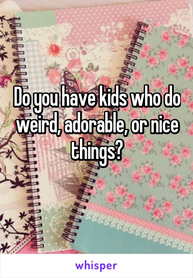 Do you have kids who do weird, adorable, or nice things?
