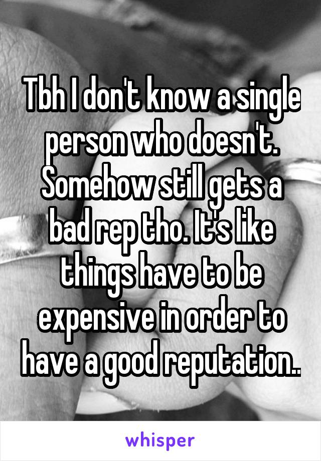 Tbh I don't know a single person who doesn't. Somehow still gets a bad rep tho. It's like things have to be expensive in order to have a good reputation..