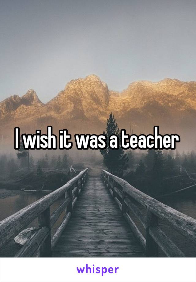 I wish it was a teacher 