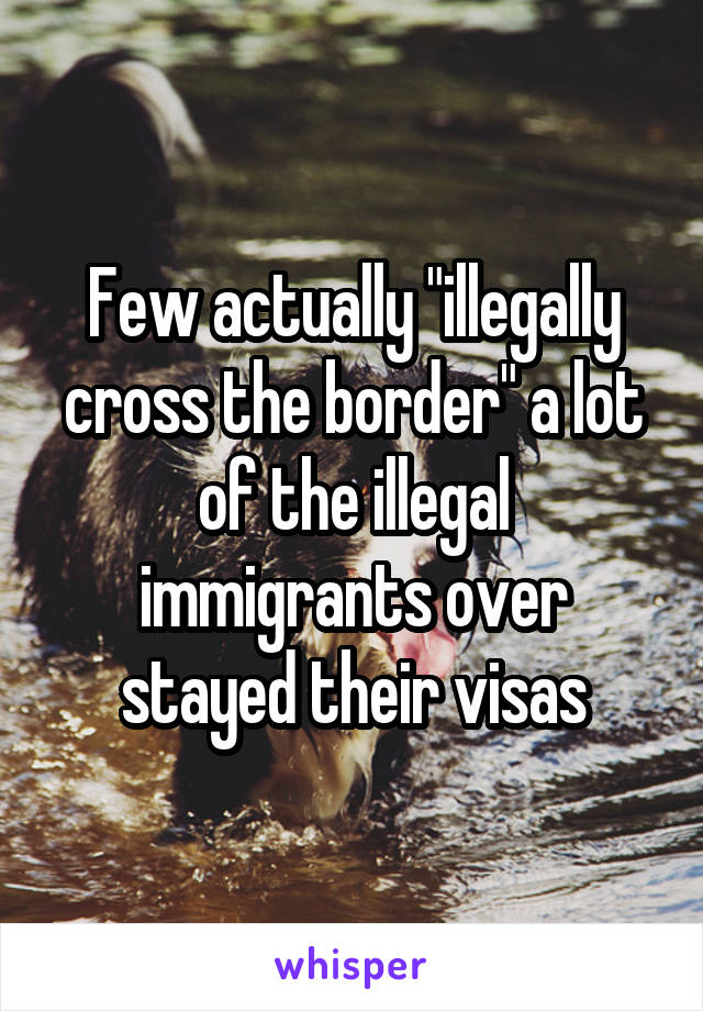 Few actually "illegally cross the border" a lot of the illegal immigrants over stayed their visas