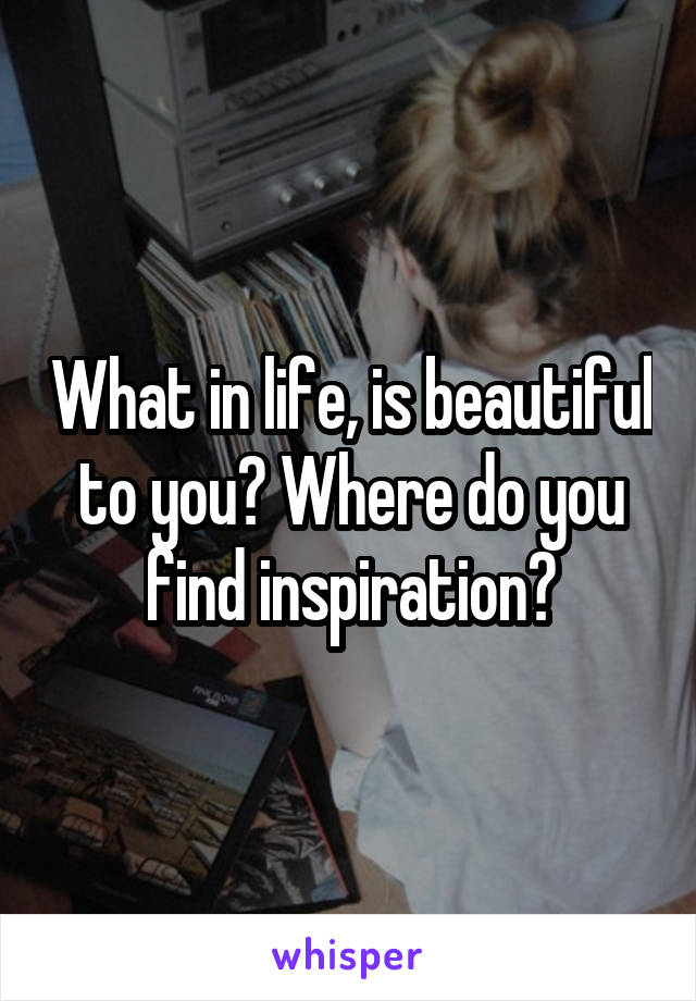 What in life, is beautiful to you? Where do you find inspiration?