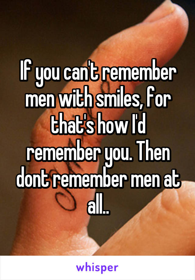 If you can't remember men with smiles, for that's how I'd remember you. Then dont remember men at all..