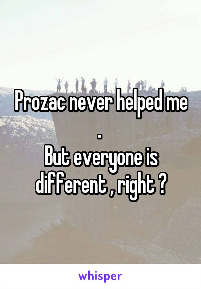 Prozac never helped me . 
But everyone is different , right ?