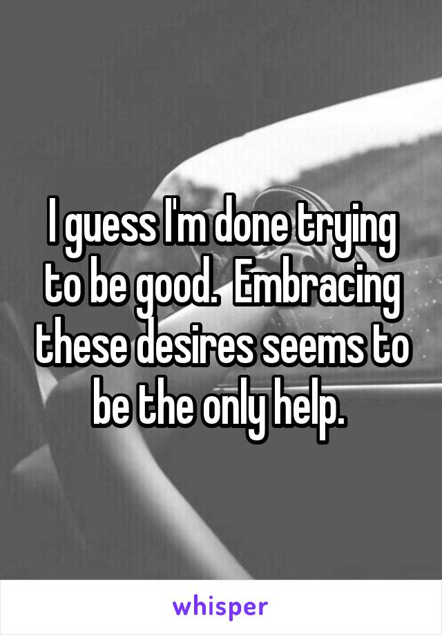 I guess I'm done trying to be good.  Embracing these desires seems to be the only help. 