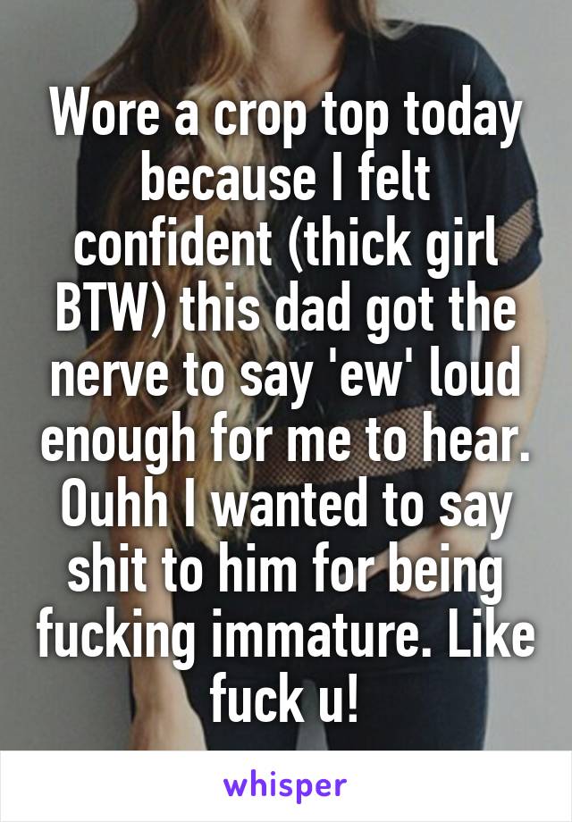 Wore a crop top today because I felt confident (thick girl BTW) this dad got the nerve to say 'ew' loud enough for me to hear. Ouhh I wanted to say shit to him for being fucking immature. Like fuck u!