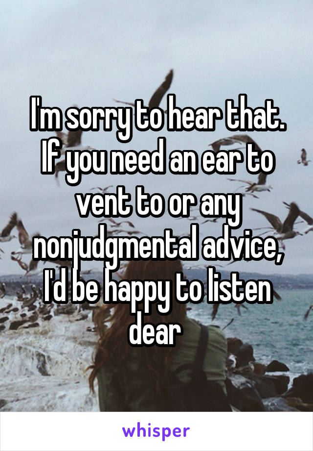 I'm sorry to hear that. If you need an ear to vent to or any nonjudgmental advice, I'd be happy to listen dear 