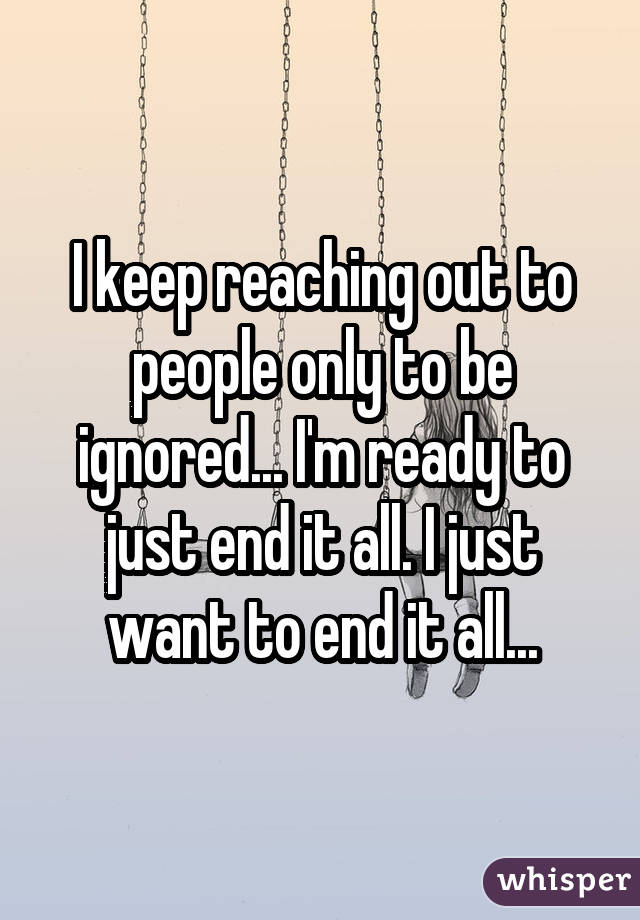 I keep reaching out to people only to be ignored... I'm ready to just end it all. I just want to end it all...