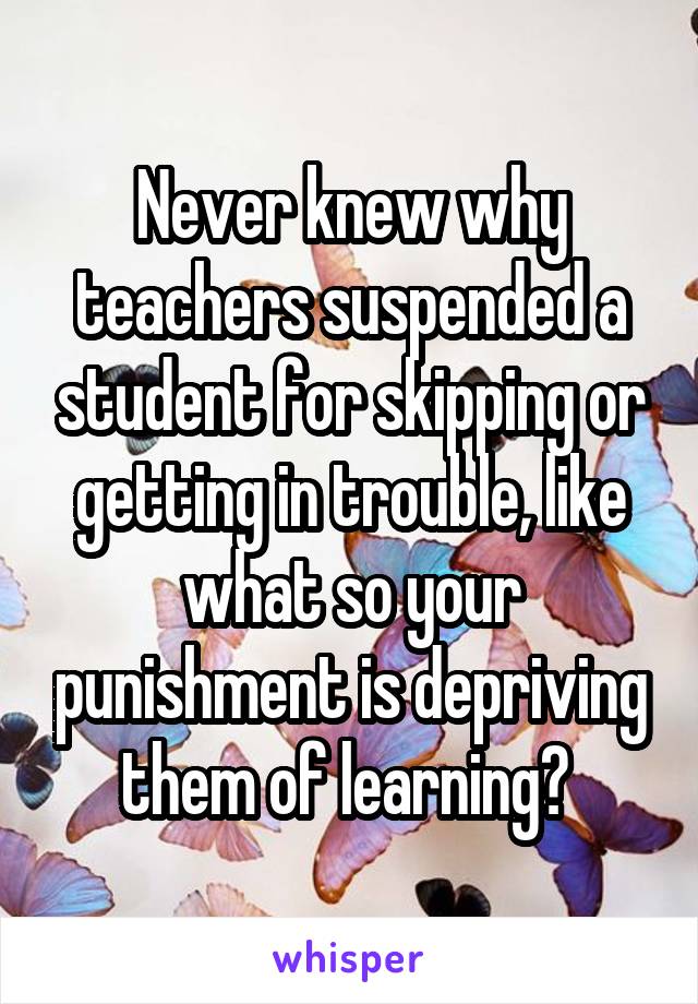 Never knew why teachers suspended a student for skipping or getting in trouble, like what so your punishment is depriving them of learning? 