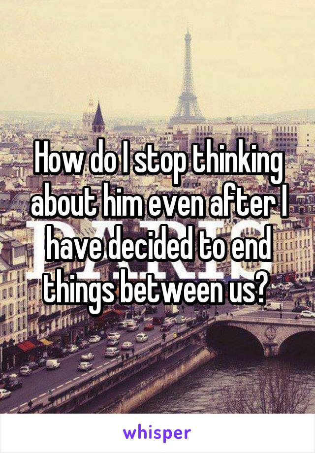 How do I stop thinking about him even after I have decided to end things between us? 