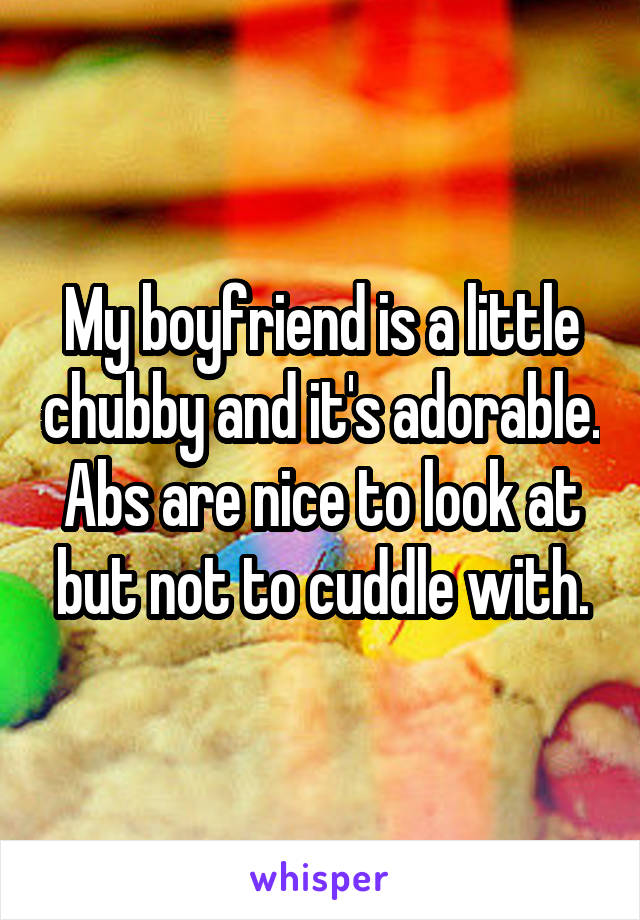 My boyfriend is a little chubby and it's adorable. Abs are nice to look at but not to cuddle with.