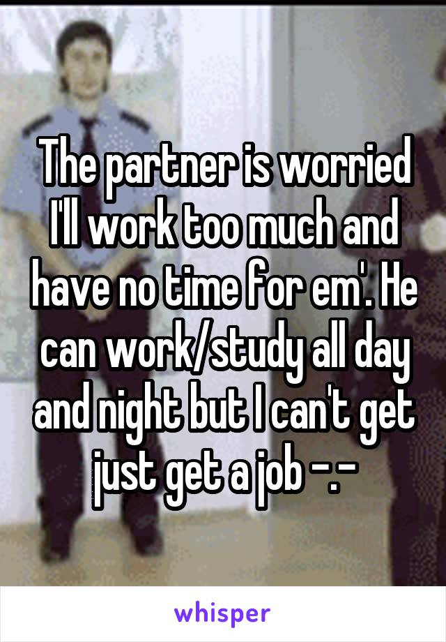 The partner is worried I'll work too much and have no time for em'. He can work/study all day and night but I can't get just get a job -.-