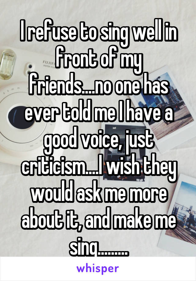 I refuse to sing well in front of my friends....no one has ever told me I have a good voice, just criticism....I wish they would ask me more about it, and make me sing.........