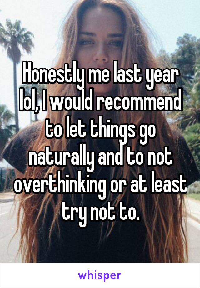 Honestly me last year lol, I would recommend to let things go naturally and to not overthinking or at least try not to.